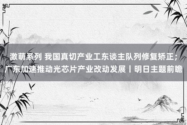 激萌系列 我国真切产业工东谈主队列修复矫正；广东加速推动光芯片产业改动发展丨明日主题前瞻