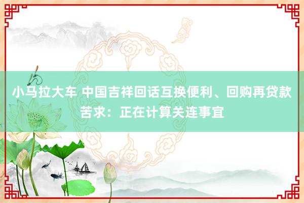 小马拉大车 中国吉祥回话互换便利、回购再贷款苦求：正在计算关连事宜