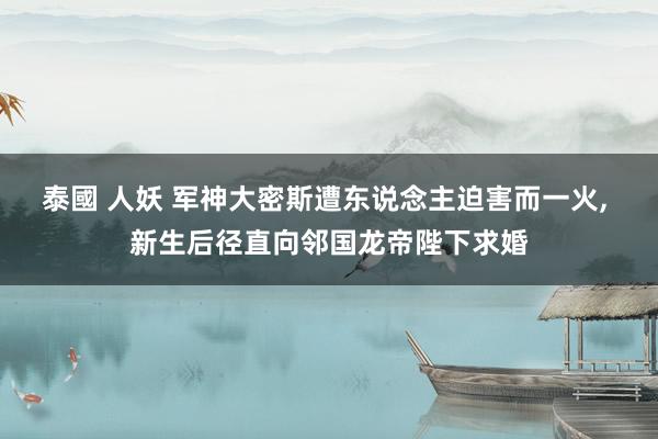 泰國 人妖 军神大密斯遭东说念主迫害而一火， 新生后径直向邻国龙帝陛下求婚