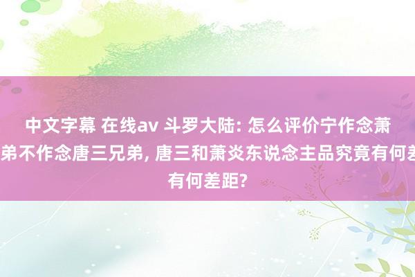 中文字幕 在线av 斗罗大陆: 怎么评价宁作念萧炎小弟不作念唐三兄弟， 唐三和萧炎东说念主品究竟有何差距?