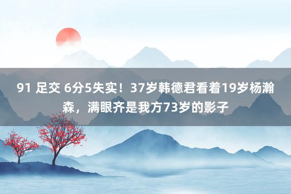 91 足交 6分5失实！37岁韩德君看着19岁杨瀚森，满眼齐是我方73岁的影子