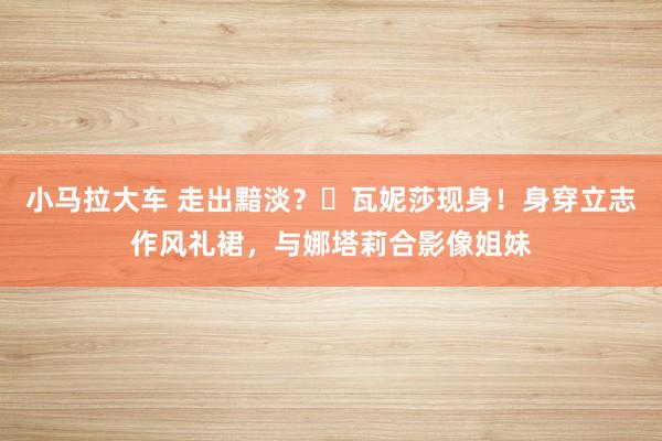 小马拉大车 走出黯淡？​瓦妮莎现身！身穿立志作风礼裙，与娜塔莉合影像姐妹