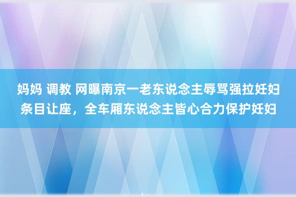 妈妈 调教 网曝南京一老东说念主辱骂强拉妊妇条目让座，全车厢东说念主皆心合力保护妊妇