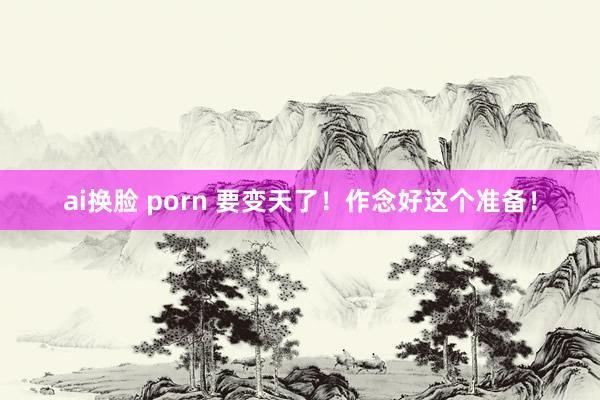 ai换脸 porn 要变天了！作念好这个准备！