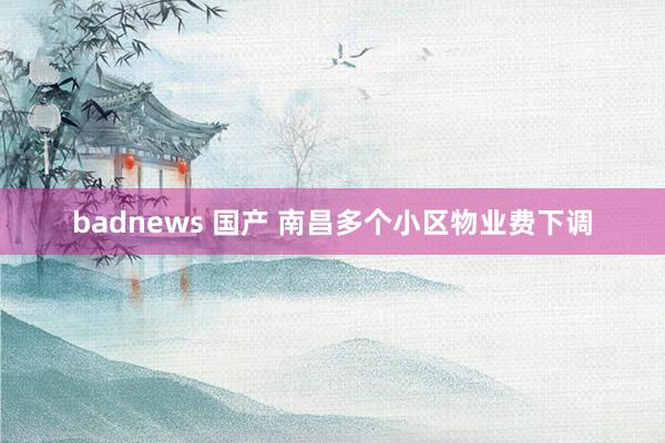 badnews 国产 南昌多个小区物业费下调