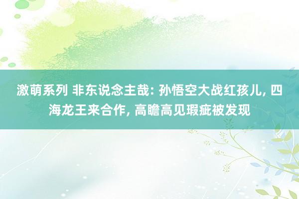 激萌系列 非东说念主哉: 孙悟空大战红孩儿， 四海龙王来合作， 高瞻高见瑕疵被发现