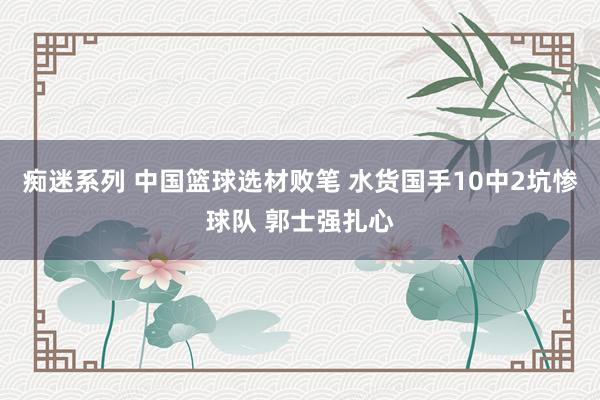 痴迷系列 中国篮球选材败笔 水货国手10中2坑惨球队 郭士强扎心