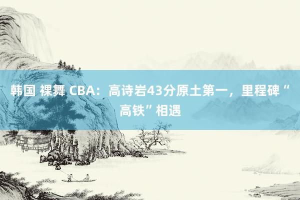 韩国 裸舞 CBA：高诗岩43分原土第一，里程碑“高铁”相遇