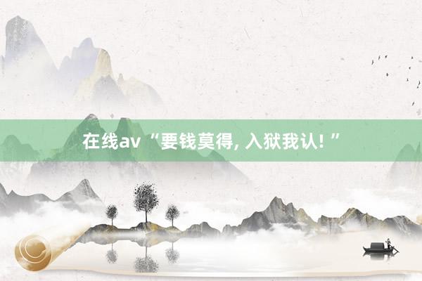 在线av “要钱莫得， 入狱我认! ”