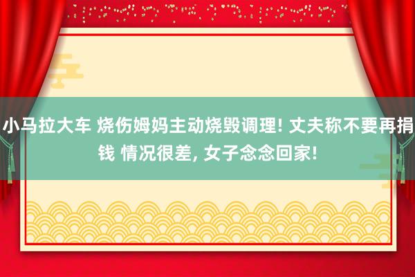 小马拉大车 烧伤姆妈主动烧毁调理! 丈夫称不要再捐钱 情况很差， 女子念念回家!