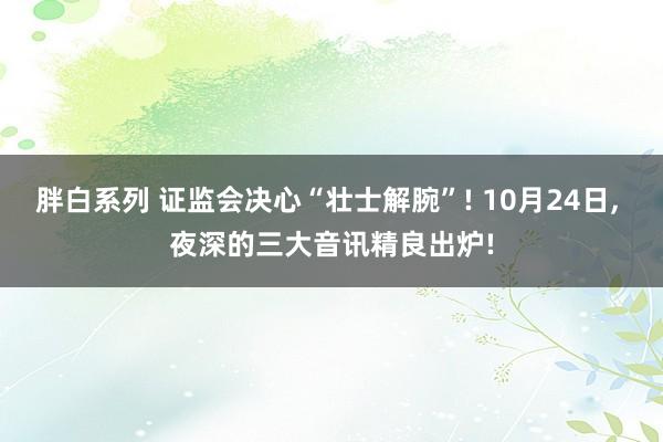 胖白系列 证监会决心“壮士解腕”! 10月24日， 夜深的三大音讯精良出炉!