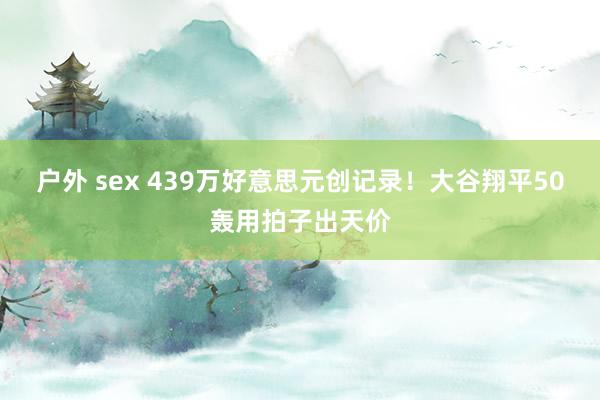 户外 sex 439万好意思元创记录！大谷翔平50轰用拍子出天价