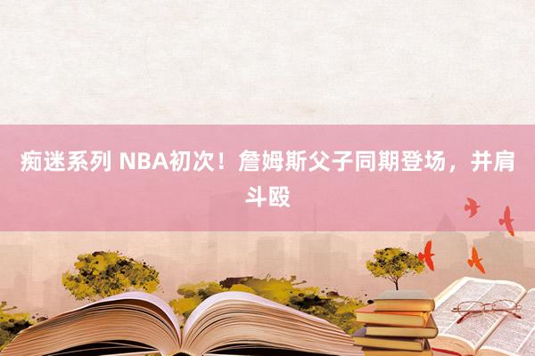 痴迷系列 NBA初次！詹姆斯父子同期登场，并肩斗殴