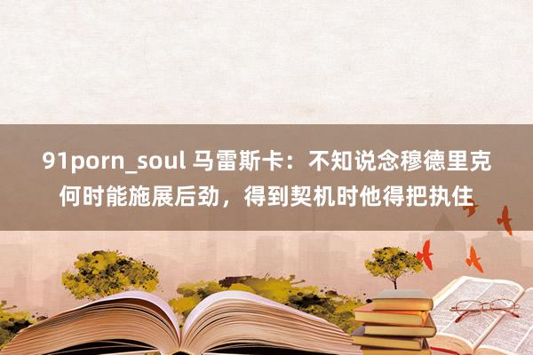 91porn_soul 马雷斯卡：不知说念穆德里克何时能施展后劲，得到契机时他得把执住