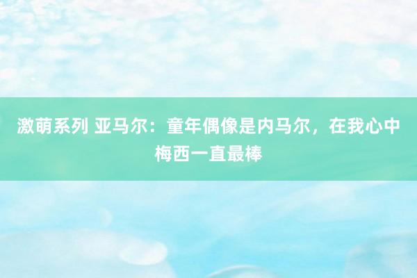 激萌系列 亚马尔：童年偶像是内马尔，在我心中梅西一直最棒