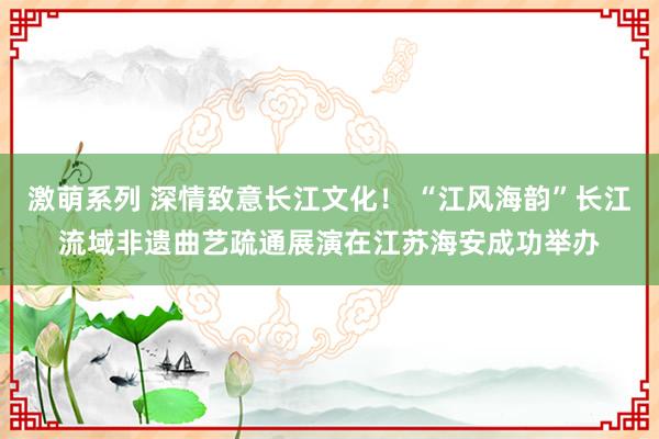 激萌系列 深情致意长江文化！ “江风海韵”长江流域非遗曲艺疏通展演在江苏海安成功举办