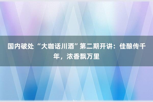 国内破处 “大咖话川酒”第二期开讲：佳酿传千年，浓香飘万里