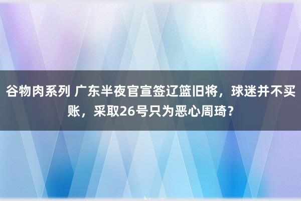 谷物肉系列 广东半夜官宣签辽篮旧将，球迷并不买账，采取26号只为恶心周琦？