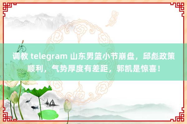 调教 telegram 山东男篮小节崩盘，邱彪政策顺利，气势厚度有差距，郭凯是惊喜！