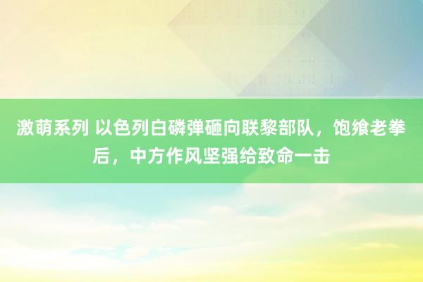 激萌系列 以色列白磷弹砸向联黎部队，饱飨老拳后，中方作风坚强给致命一击