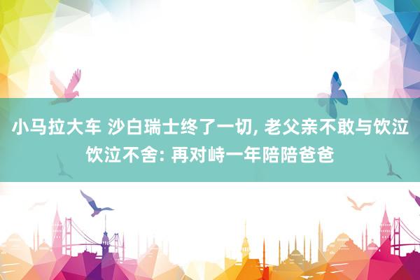 小马拉大车 沙白瑞士终了一切， 老父亲不敢与饮泣饮泣不舍: 再对峙一年陪陪爸爸