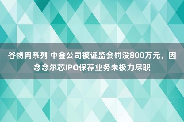 谷物肉系列 中金公司被证监会罚没800万元，因念念尔芯IPO保荐业务未极力尽职