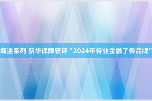 痴迷系列 新华保障获评“2024年待业金融了得品牌”