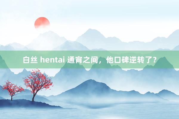 白丝 hentai 通宵之间，他口碑逆转了？