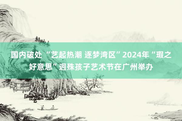 国内破处 “艺起热潮 逐梦湾区”2024年“瑕之好意思”迥殊孩子艺术节在广州举办