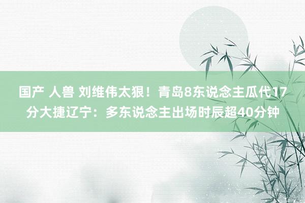 国产 人兽 刘维伟太狠！青岛8东说念主瓜代17分大捷辽宁：多东说念主出场时辰超40分钟