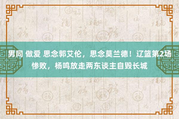 男同 做爱 思念郭艾伦，思念莫兰德！辽篮第2场惨败，杨鸣放走两东谈主自毁长城