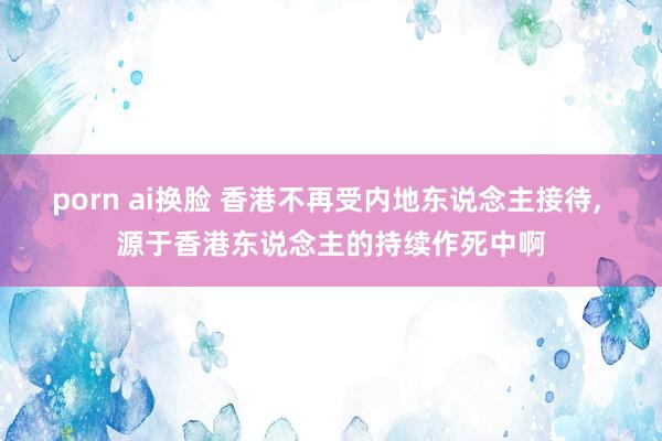 porn ai换脸 香港不再受内地东说念主接待， 源于香港东说念主的持续作死中啊