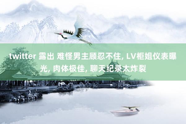 twitter 露出 难怪男主顾忍不住， LV柜姐仪表曝光， 肉体极佳， 聊天纪录太炸裂