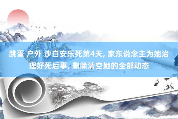 跳蛋 户外 沙白安乐死第4天， 家东说念主为她治理好死后事， 删除清空她的全部动态