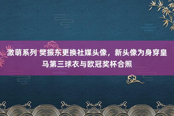 激萌系列 樊振东更换社媒头像，新头像为身穿皇马第三球衣与欧冠奖杯合照