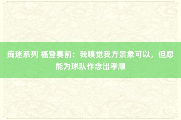 痴迷系列 福登赛前：我嗅觉我方景象可以，但愿能为球队作念出孝顺