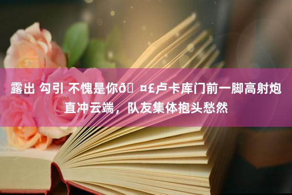 露出 勾引 不愧是你🤣卢卡库门前一脚高射炮直冲云端，队友集体抱头愁然