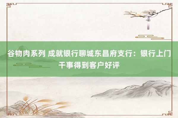 谷物肉系列 成就银行聊城东昌府支行：银行上门干事得到客户好评