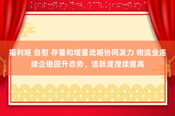 福利姬 自慰 存量和增量战略协同发力 物流业连续企稳回升态势、活跃度捏续提高