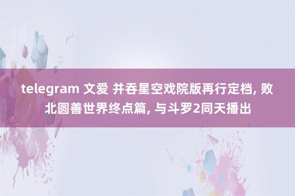 telegram 文爱 并吞星空戏院版再行定档， 败北圆善世界终点篇， 与斗罗2同天播出