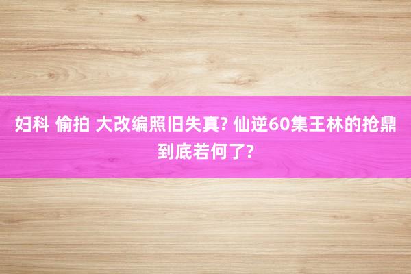 妇科 偷拍 大改编照旧失真? 仙逆60集王林的抢鼎到底若何了?