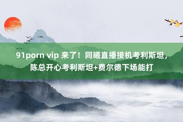 91porn vip 来了！同曦直播接机考利斯坦，陈总开心考利斯坦+费尔德下场能打