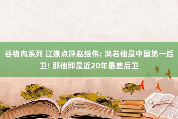 谷物肉系列 辽媒点评赵继伟: 淌若他是中国第一后卫! 那他即是近20年最差后卫