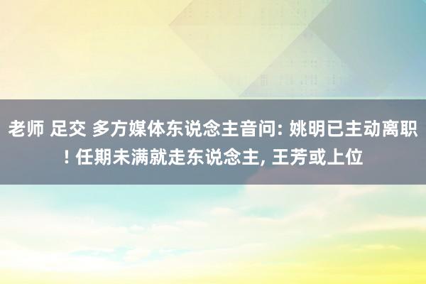 老师 足交 多方媒体东说念主音问: 姚明已主动离职! 任期未满就走东说念主， 王芳或上位