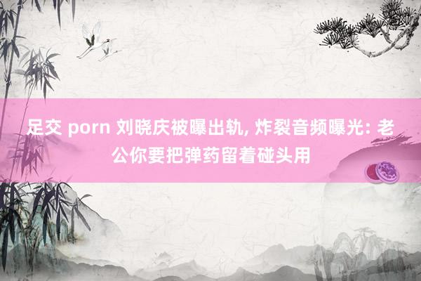 足交 porn 刘晓庆被曝出轨， 炸裂音频曝光: 老公你要把弹药留着碰头用