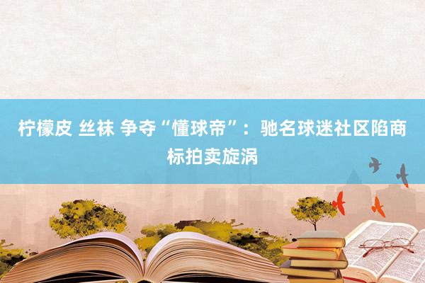 柠檬皮 丝袜 争夺“懂球帝”：驰名球迷社区陷商标拍卖旋涡