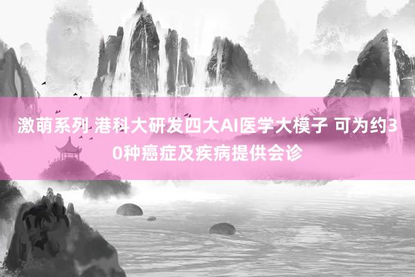 激萌系列 港科大研发四大AI医学大模子 可为约30种癌症及疾病提供会诊