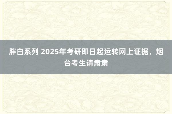 胖白系列 2025年考研即日起运转网上证据，烟台考生请肃肃