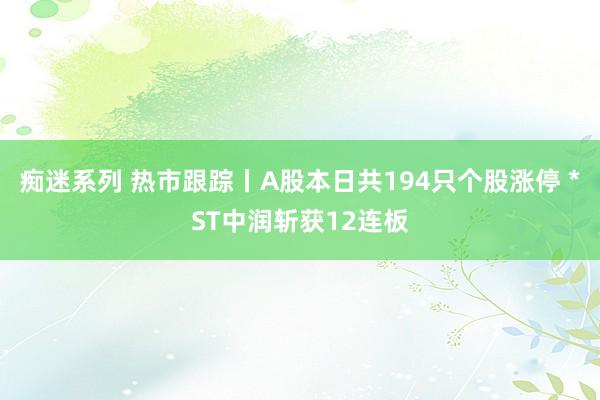 痴迷系列 热市跟踪丨A股本日共194只个股涨停 *ST中润斩获12连板