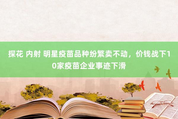 探花 内射 明星疫苗品种纷繁卖不动，价钱战下10家疫苗企业事迹下滑